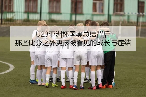 U23亚洲杯国奥总结背后 那些比分之外更该被看见的成长与症结